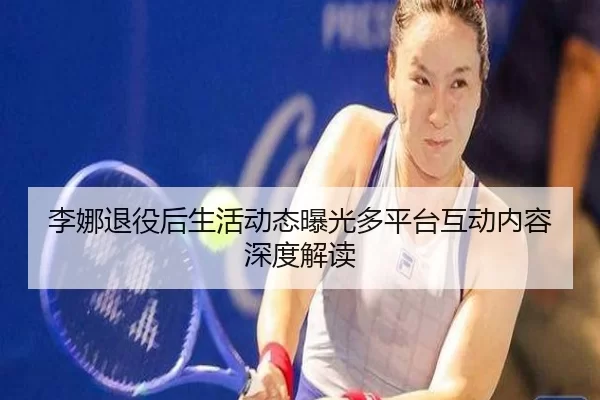 李娜退役后生活动态曝光多平台互动内容深度解读